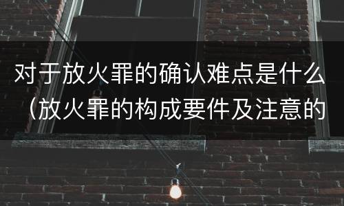 对于放火罪的确认难点是什么（放火罪的构成要件及注意的问题）
