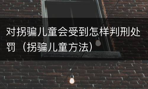 对拐骗儿童会受到怎样判刑处罚（拐骗儿童方法）