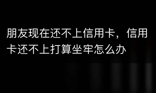 朋友现在还不上信用卡，信用卡还不上打算坐牢怎么办