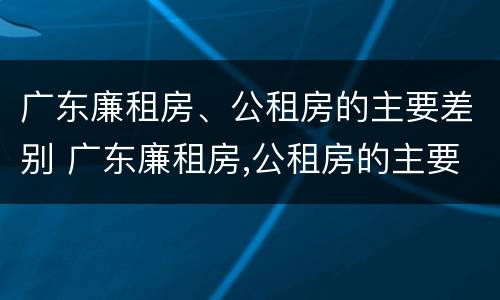 广东廉租房、公租房的主要差别 广东廉租房,公租房的主要差别在哪里