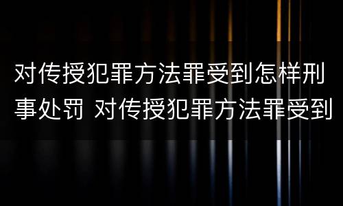 对传授犯罪方法罪受到怎样刑事处罚 对传授犯罪方法罪受到怎样刑事处罚的案例