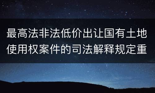 最高法非法低价出让国有土地使用权案件的司法解释规定重要内容都有哪些