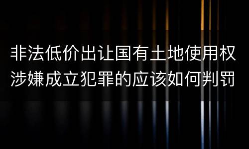 非法低价出让国有土地使用权涉嫌成立犯罪的应该如何判罚