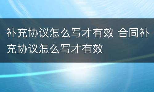补充协议怎么写才有效 合同补充协议怎么写才有效