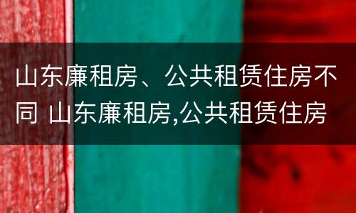 山东廉租房、公共租赁住房不同 山东廉租房,公共租赁住房不同怎么办