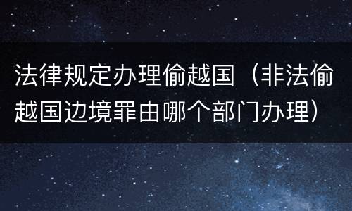 法律规定办理偷越国（非法偷越国边境罪由哪个部门办理）