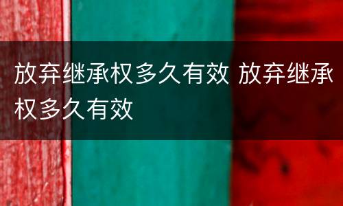 放弃继承权多久有效 放弃继承权多久有效
