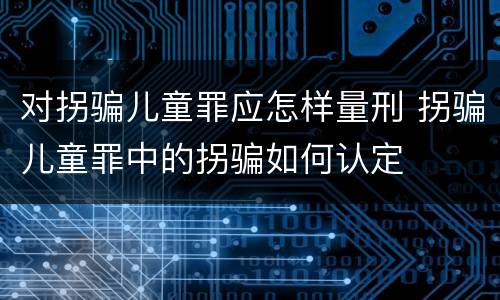 对拐骗儿童罪应怎样量刑 拐骗儿童罪中的拐骗如何认定