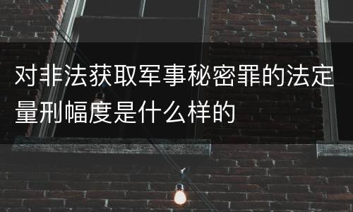 对非法获取军事秘密罪的法定量刑幅度是什么样的