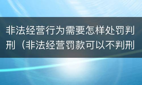 非法经营行为需要怎样处罚判刑（非法经营罚款可以不判刑吗）