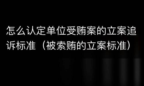 怎么认定单位受贿案的立案追诉标准（被索贿的立案标准）