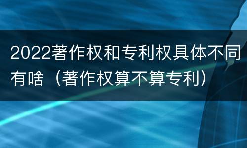 2022著作权和专利权具体不同有啥（著作权算不算专利）