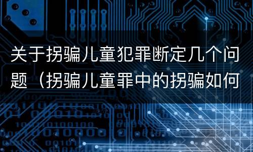 关于拐骗儿童犯罪断定几个问题（拐骗儿童罪中的拐骗如何认定）