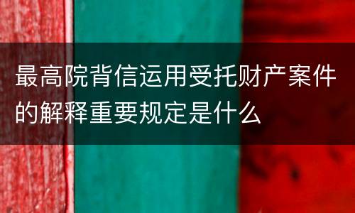 最高院背信运用受托财产案件的解释重要规定是什么