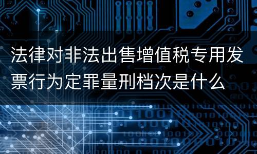 法律对非法出售增值税专用发票行为定罪量刑档次是什么