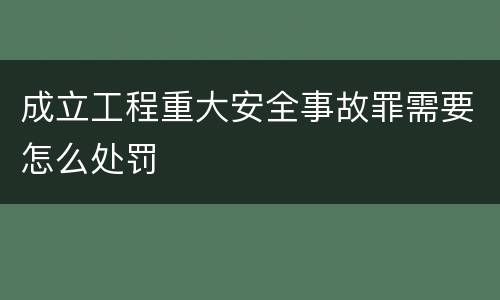 成立工程重大安全事故罪需要怎么处罚