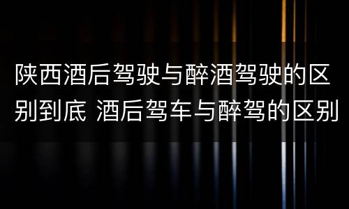 陕西酒后驾驶与醉酒驾驶的区别到底 酒后驾车与醉驾的区别