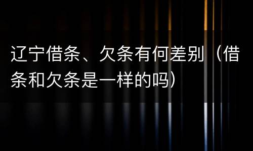 辽宁借条、欠条有何差别（借条和欠条是一样的吗）