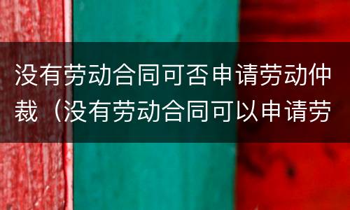 没有劳动合同可否申请劳动仲裁（没有劳动合同可以申请劳动仲裁吗）