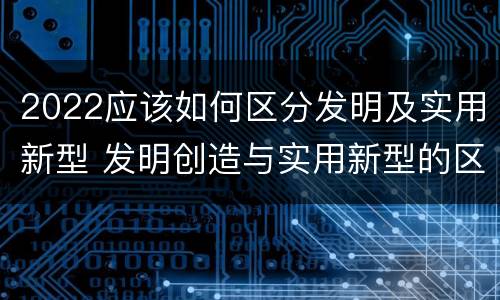 2022应该如何区分发明及实用新型 发明创造与实用新型的区别