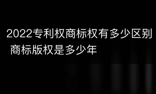 2022专利权商标权有多少区别 商标版权是多少年