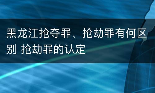 黑龙江抢夺罪、抢劫罪有何区别 抢劫罪的认定