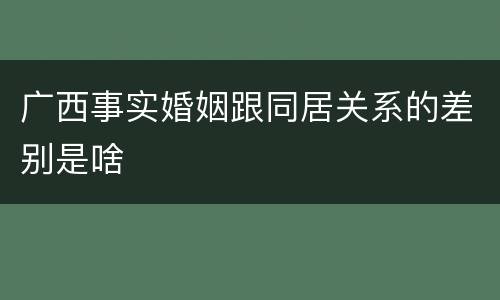广西事实婚姻跟同居关系的差别是啥