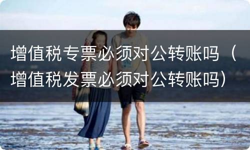 增值税专票必须对公转账吗（增值税发票必须对公转账吗）