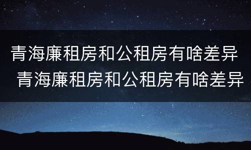 青海廉租房和公租房有啥差异 青海廉租房和公租房有啥差异吗