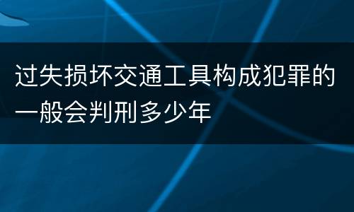 过失损坏交通工具构成犯罪的一般会判刑多少年