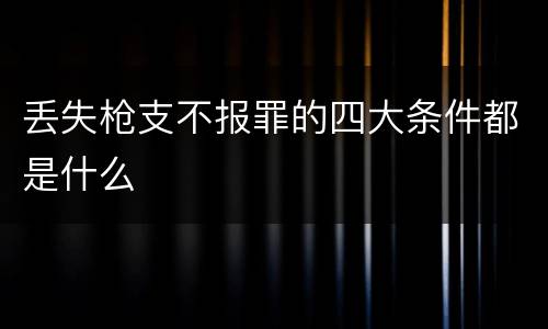 丢失枪支不报罪的四大条件都是什么