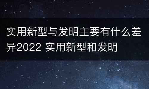 实用新型与发明主要有什么差异2022 实用新型和发明
