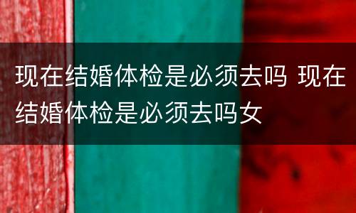 现在结婚体检是必须去吗 现在结婚体检是必须去吗女