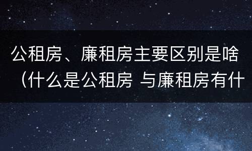 公租房、廉租房主要区别是啥（什么是公租房 与廉租房有什么区别）