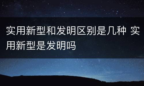 实用新型和发明区别是几种 实用新型是发明吗