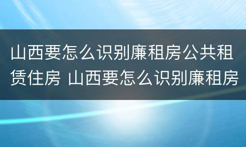 山西要怎么识别廉租房公共租赁住房 山西要怎么识别廉租房公共租赁住房呢
