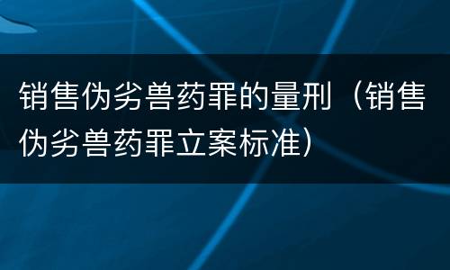 销售伪劣兽药罪的量刑（销售伪劣兽药罪立案标准）