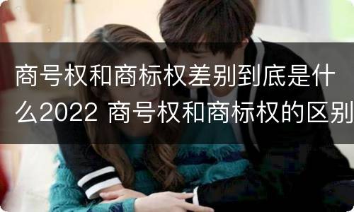 商号权和商标权差别到底是什么2022 商号权和商标权的区别