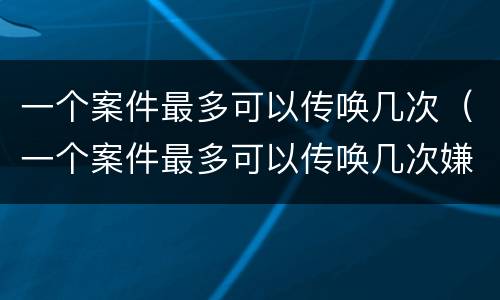 一个案件最多可以传唤几次（一个案件最多可以传唤几次嫌疑人）