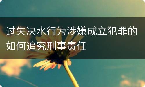 过失决水行为涉嫌成立犯罪的如何追究刑事责任