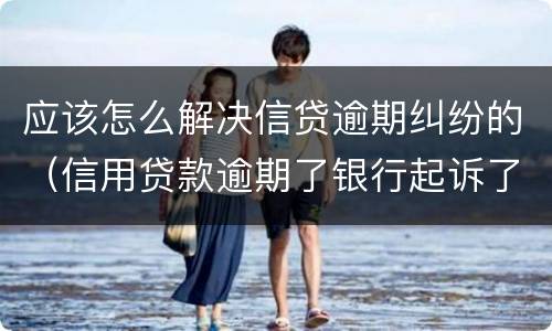 应该怎么解决信贷逾期纠纷的（信用贷款逾期了银行起诉了怎么办）