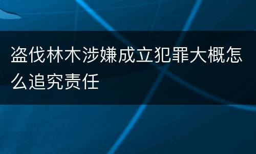 盗伐林木涉嫌成立犯罪大概怎么追究责任