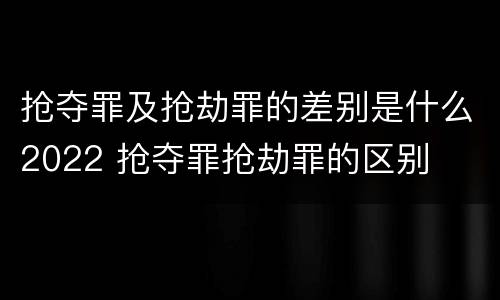 抢夺罪及抢劫罪的差别是什么2022 抢夺罪抢劫罪的区别