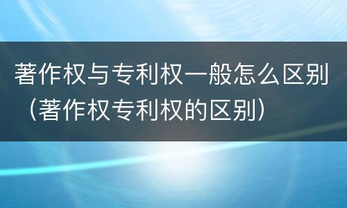 著作权与专利权一般怎么区别（著作权专利权的区别）