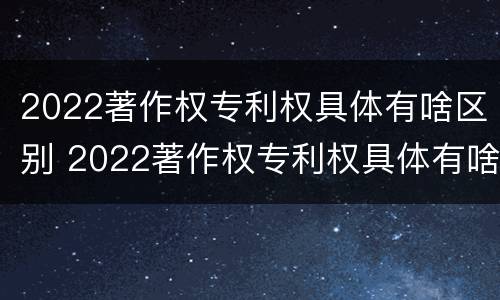 2022著作权专利权具体有啥区别 2022著作权专利权具体有啥区别呢