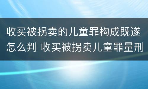 收买被拐卖的儿童罪构成既遂怎么判 收买被拐卖儿童罪量刑