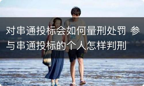 对串通投标会如何量刑处罚 参与串通投标的个人怎样判刑