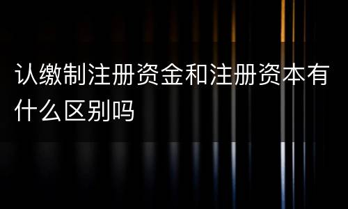 认缴制注册资金和注册资本有什么区别吗