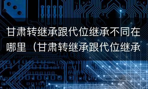 甘肃转继承跟代位继承不同在哪里（甘肃转继承跟代位继承不同在哪里办理）