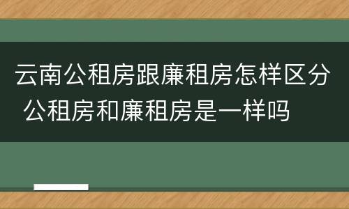 云南公租房跟廉租房怎样区分 公租房和廉租房是一样吗